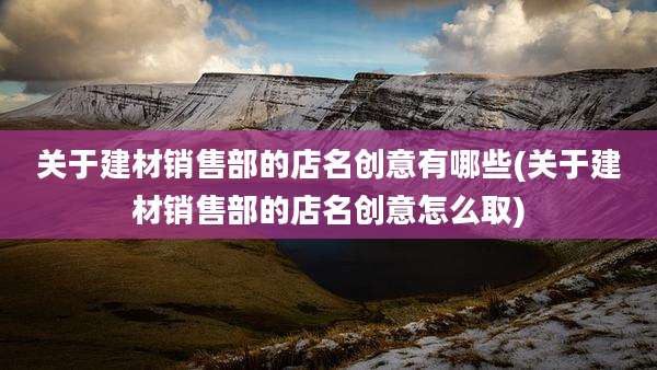 关于建材销售部的店名创意有哪些(关于建材销售部的店名创意怎么取)