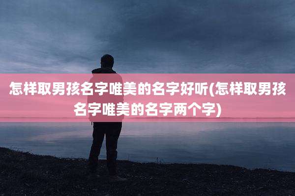 怎样取男孩名字唯美的名字好听(怎样取男孩名字唯美的名字两个字)
