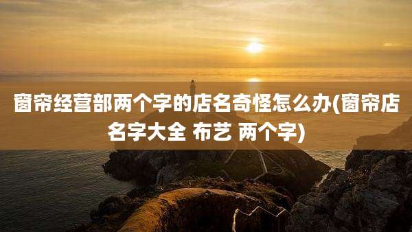 窗帘经营部两个字的店名奇怪怎么办(窗帘店名字大全 布艺 两个字)