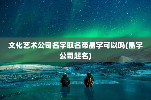 文化艺术公司名字取名带晶字可以吗(晶字公司起名)