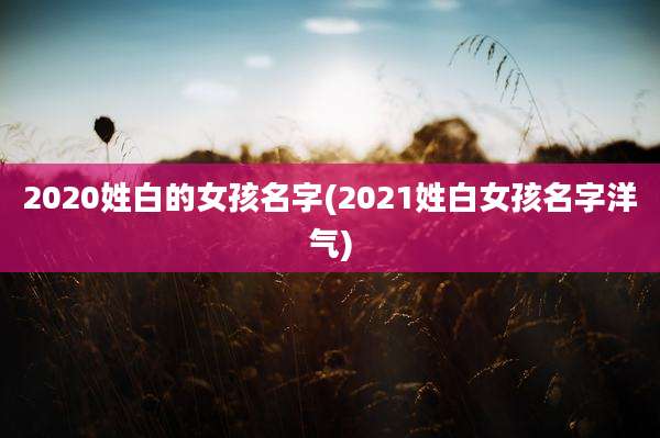 2020姓白的女孩名字(2021姓白女孩名字洋气)