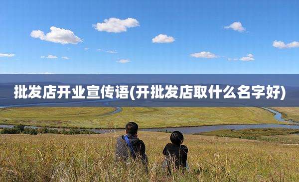 批发店开业宣传语(开批发店取什么名字好)