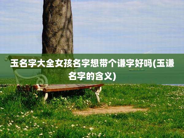 玉名字大全女孩名字想带个谦字好吗(玉谦名字的含义)