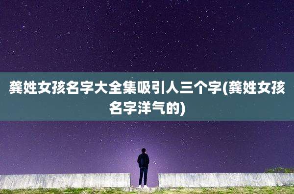 龚姓女孩名字大全集吸引人三个字(龚姓女孩名字洋气的)