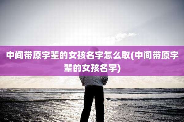 中间带原字辈的女孩名字怎么取(中间带原字辈的女孩名字)