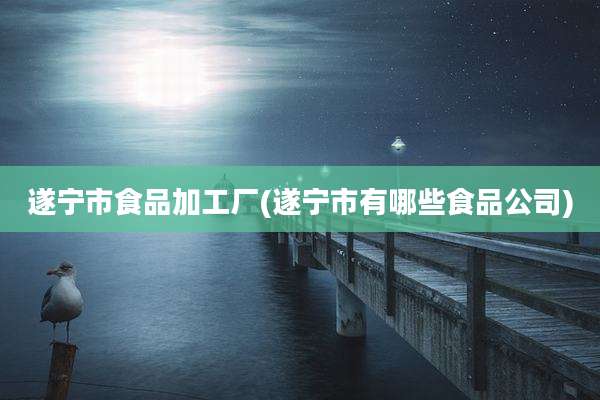 遂宁市食品加工厂(遂宁市有哪些食品公司)
