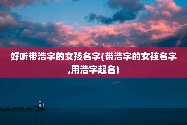 好听带浩字的女孩名字(带浩字的女孩名字,用浩字起名)
