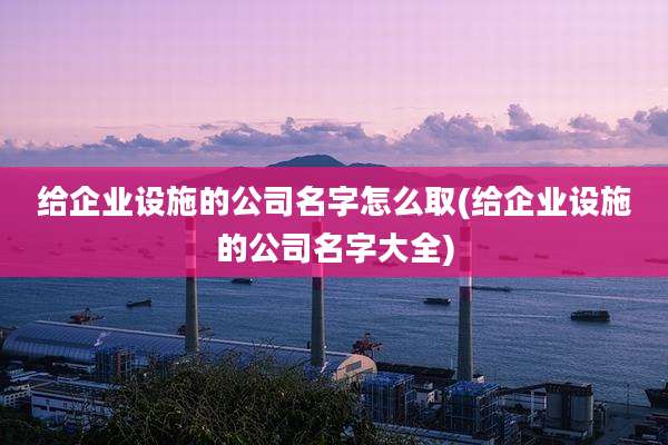 给企业设施的公司名字怎么取(给企业设施的公司名字大全)