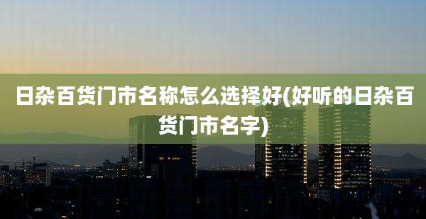 日杂百货门市名称怎么选择好(好听的日杂百货门市名字)