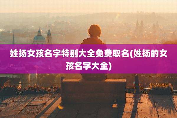 姓扬女孩名字特别大全免费取名(姓扬的女孩名字大全)