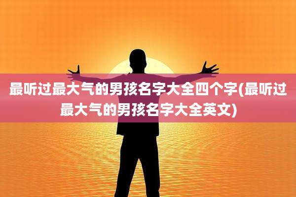 最听过最大气的男孩名字大全四个字(最听过最大气的男孩名字大全英文)