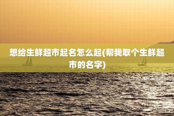 想给生鲜超市起名怎么起(帮我取个生鲜超市的名字)