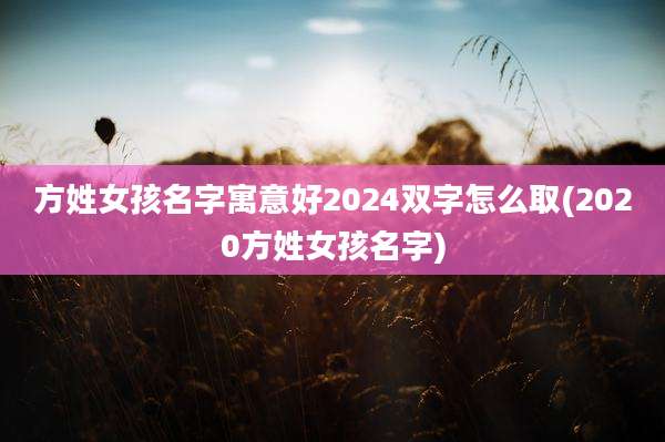 方姓女孩名字寓意好2024双字怎么取(2020方姓女孩名字)