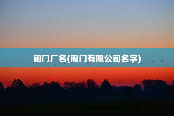 阀门厂名(阀门有限公司名字)