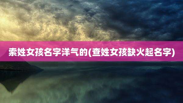 索姓女孩名字洋气的(查姓女孩缺火起名字)