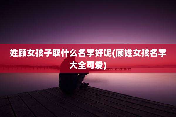 姓顾女孩子取什么名字好呢(顾姓女孩名字大全可爱)
