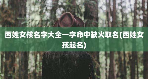 西姓女孩名字大全一字命中缺火取名(西姓女孩起名)