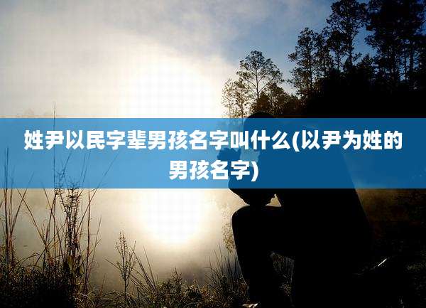 姓尹以民字辈男孩名字叫什么(以尹为姓的男孩名字)