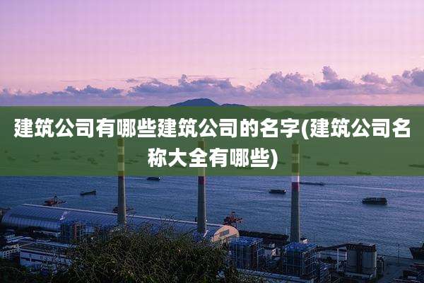 建筑公司有哪些建筑公司的名字(建筑公司名称大全有哪些)