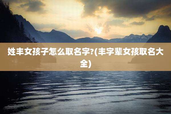 姓丰女孩子怎么取名字?(丰字辈女孩取名大全)