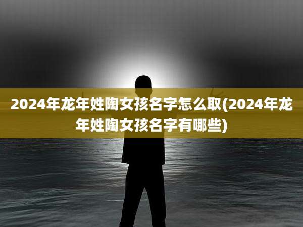 2024年龙年姓陶女孩名字怎么取(2024年龙年姓陶女孩名字有哪些)