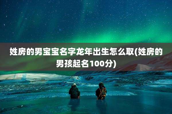 姓房的男宝宝名字龙年出生怎么取(姓房的男孩起名100分)