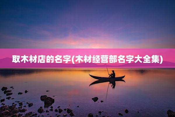 取木材店的名字(木材经营部名字大全集)