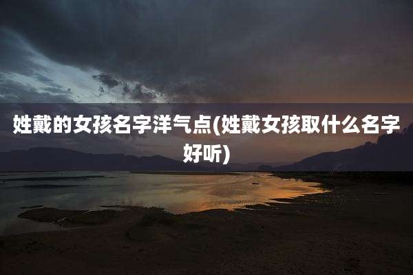 姓戴的女孩名字洋气点(姓戴女孩取什么名字好听)