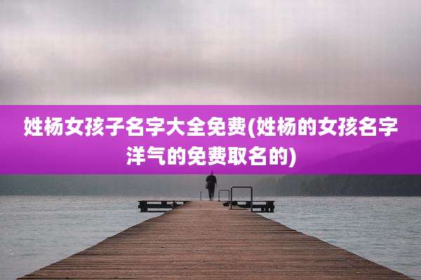 姓杨女孩子名字大全免费(姓杨的女孩名字洋气的免费取名的)