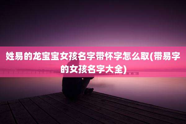 姓易的龙宝宝女孩名字带怀字怎么取(带易字的女孩名字大全)
