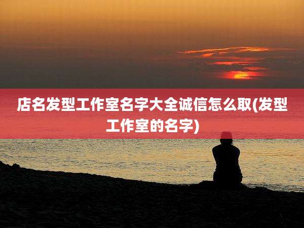 店名发型工作室名字大全诚信怎么取(发型工作室的名字)
