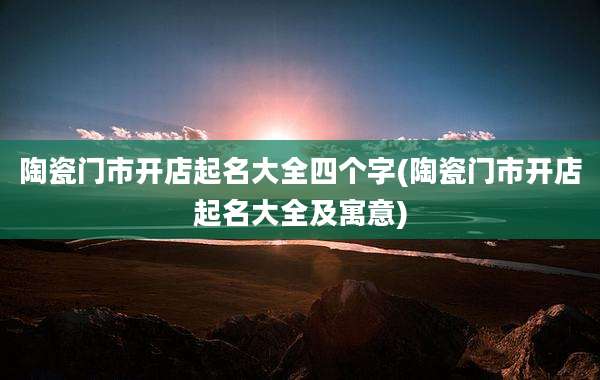 陶瓷门市开店起名大全四个字(陶瓷门市开店起名大全及寓意)