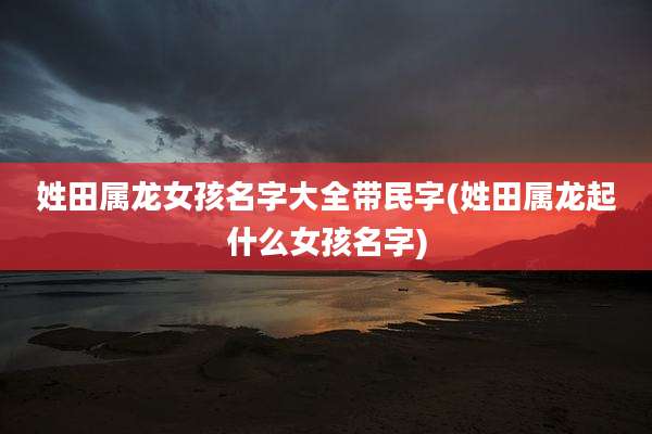 姓田属龙女孩名字大全带民字(姓田属龙起什么女孩名字)