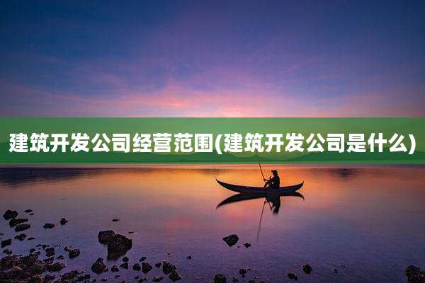 建筑开发公司经营范围(建筑开发公司是什么)