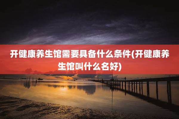 开健康养生馆需要具备什么条件(开健康养生馆叫什么名好)