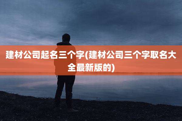 建材公司起名三个字(建材公司三个字取名大全最新版的)