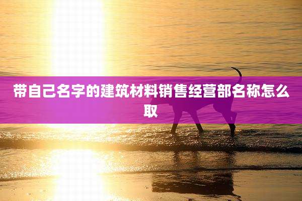带自己名字的建筑材料销售经营部名称怎么取