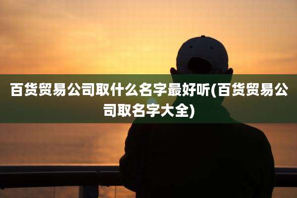 百货贸易公司取什么名字最好听(百货贸易公司取名字大全)