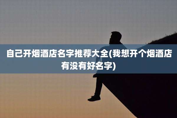 自己开烟酒店名字推荐大全(我想开个烟酒店有没有好名字)