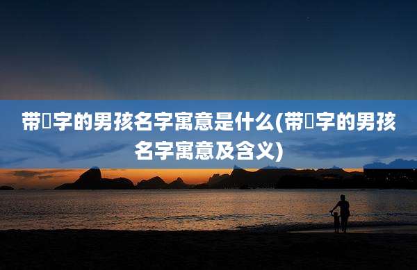 带珺字的男孩名字寓意是什么(带珺字的男孩名字寓意及含义)