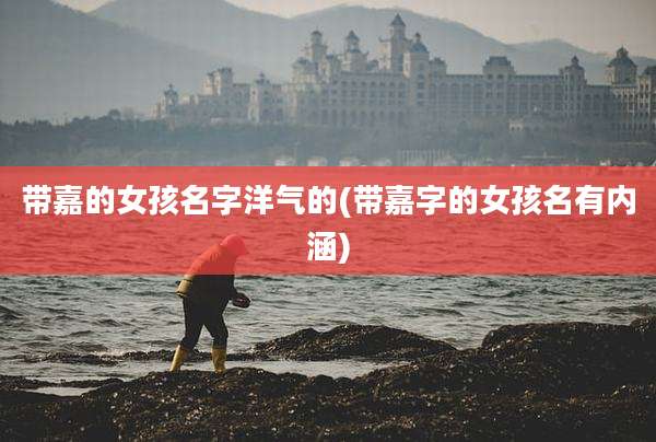 带嘉的女孩名字洋气的(带嘉字的女孩名有内涵)