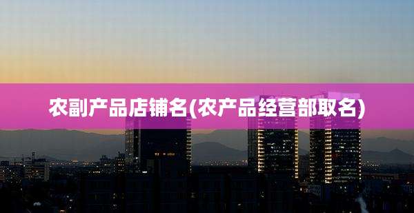 农副产品店铺名(农产品经营部取名)