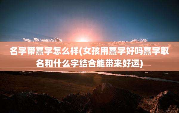 名字带熹字怎么样(女孩用熹字好吗熹字取名和什么字结合能带来好运)