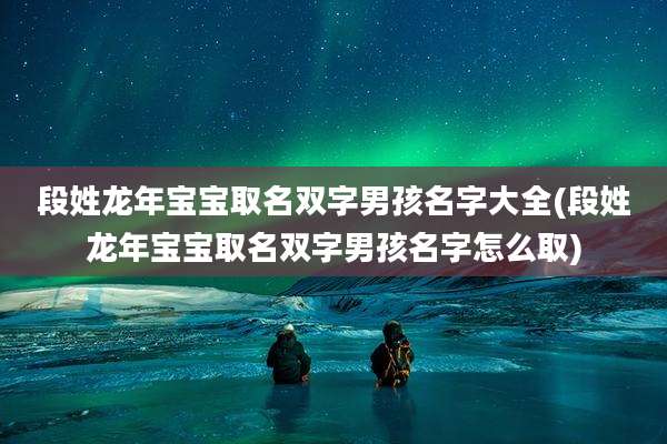 段姓龙年宝宝取名双字男孩名字大全(段姓龙年宝宝取名双字男孩名字怎么取)