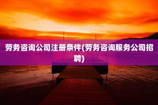 劳务咨询公司注册条件(劳务咨询服务公司招聘)
