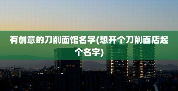 有创意的刀削面馆名字(想开个刀削面店起个名字)