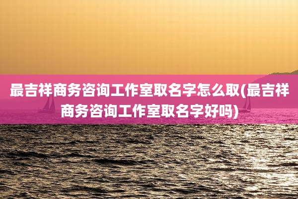 最吉祥商务咨询工作室取名字怎么取(最吉祥商务咨询工作室取名字好吗)