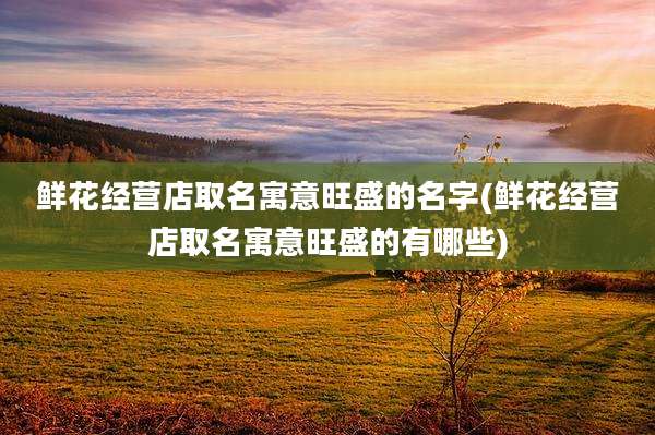 鲜花经营店取名寓意旺盛的名字(鲜花经营店取名寓意旺盛的有哪些)