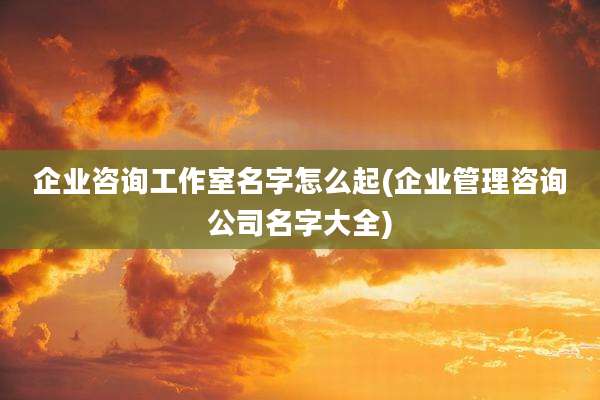 企业咨询工作室名字怎么起(企业管理咨询公司名字大全)