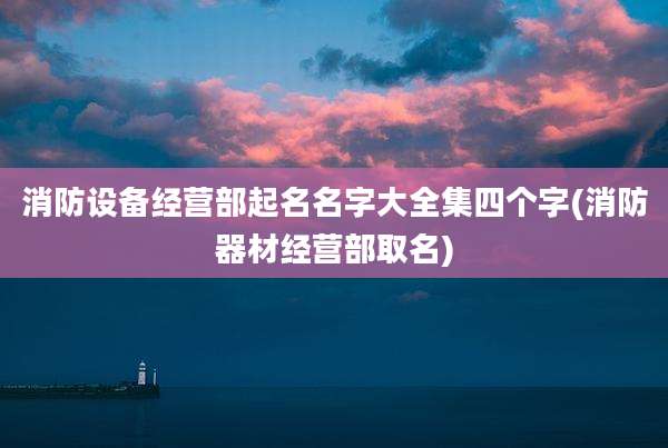 消防设备经营部起名名字大全集四个字(消防器材经营部取名)